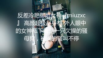 反差冷艳御姐女神『miuzxc』 高颜超极品身材 外人眼中的女神私下就是一只欠操的骚母狗，被操的骚叫不停