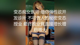 变态痴女医师 增你强性欲开发诊所 不可告人的秘密变态授业 最终授业竟直接增长增粗增大