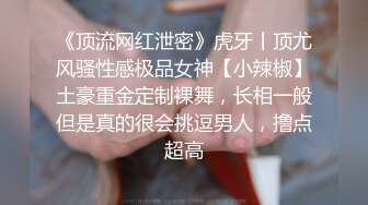 《顶流网红泄密》虎牙丨顶尤风骚性感极品女神【小辣椒】土豪重金定制裸舞，长相一般但是真的很会挑逗男人，撸点超高