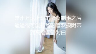 常州万达上班的骚女剃毛之后逼逼很可爱打炮时喜欢摸阴蒂到高潮国语对白