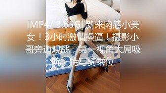 [MP4/ 3.65G] 新来肉感小美女！3小时激情操逼！摄影小哥旁边观战，第一视角大屌吸吮，特写骑乘位