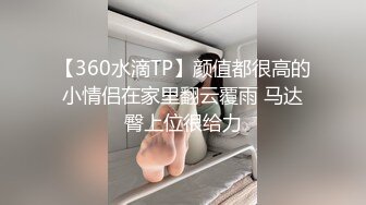 【360水滴TP】颜值都很高的小情侣在家里翻云覆雨 马达臀上位很给力