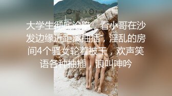 大学生彻底沦陷，看小哥在沙发边缘近距离抽插，淫乱的房间4个骚女轮着被干，欢声笑语各种抽插，浪叫呻吟