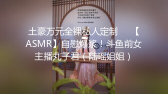 土豪万元全裸私人定制❤️【ASMR】自慰爆浆！斗鱼前女主播丸子君（陆瑶姐姐）