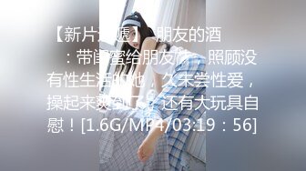 【新片速遞】  朋友的酒❤️❤️：带闺蜜给朋友艹，照顾没有性生活的她，久未尝性爱，操起来爽到了，还有大玩具自慰！[1.6G/MP4/03:19：56]