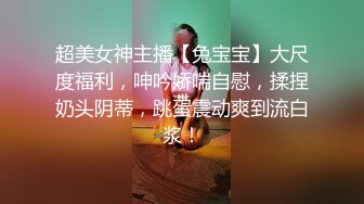 超美女神主播【兔宝宝】大尺度福利，呻吟娇喘自慰，揉捏奶头阴蒂，跳蛋震动爽到流白浆！