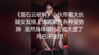 《萤石云破解》小伙带着大长腿女友换上情趣黑丝各种姿势操⭐虽然身体很壮可能太虚了鸡巴不顶用