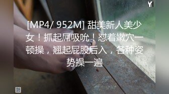 [MP4/ 952M] 甜美新人美少女！抓起屌吸吮！怼着嫩穴一顿操，翘起屁股后入，各种姿势操一遍