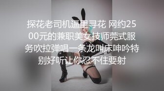 探花老司机逼里寻花 网约2500元的兼职美女技师莞式服务吹拉弹唱一条龙叫床呻吟特别好听让你忍不住要射