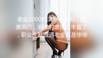 老金2000约清新小萝莉，甜美乖巧，啪啪时表情太丰富了，职业生涯遭遇老金真是惨惨