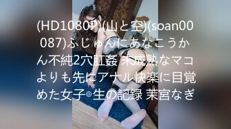 (HD1080P)(山と空)(soan00087)ふじゅんにあなこうかん不純2穴肛姦 未成熟なマコよりも先にアナル快楽に目覚めた女子◎生の記録 茉宮なぎ