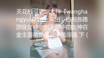 天花板级约炮大神『wanghangyuu798』流出，约啪各路顶级女神，别人眼中的女神在金主面前是多么下贱淫荡 下 (10)