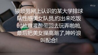 猥琐男网上认识的某大学排球队性感美女队员,约出来吃饭时故意灌醉带回去玩弄啪啪,最后把美女操高潮了,呻吟浪叫配合!