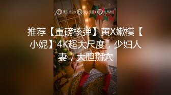 推荐【重磅核弹】黄X嫩模【小妮】4K超大尺度，少妇人妻，大胆掰穴