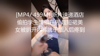 [MP4/ 499M] 新片速递酒店偷拍学生情侣开房 超短裙美女被扒开内裤就干插入后疼到哭