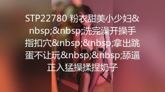 STP22780 粉衣甜美小少妇&nbsp;&nbsp;洗完澡开操手指扣穴&nbsp;&nbsp;拿出跳蛋不让玩&nbsp;&nbsp;舔逼正入猛操揉捏奶子