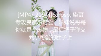 [MP4/ 219M]&nbsp; 染哥专攻良家小可爱，妹妹说哥哥你就是个废物，最后把子弹交到小可爱的肚子上