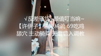 ❤️√反差骚货~颜值叮当响~【许伊子】逼毛稀疏 69吃鸡舔穴 主动骑乘 无套后入调教