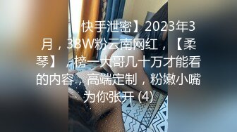 ♈♈♈【快手泄密】2023年3月，38W粉云南网红，【柔琴】，榜一大哥几十万才能看的内容，高端定制，粉嫩小嘴为你张开 (4)