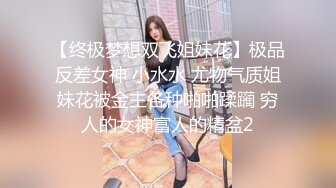 【终极梦想双飞姐妹花】极品反差女神 小水水 尤物气质姐妹花被金主各种啪啪蹂躏 穷人的女神富人的精盆2