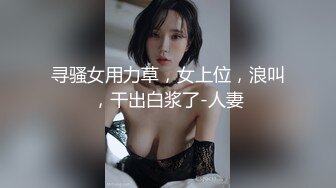 寻骚女用力草，女上位，浪叫，干出白浆了-人妻