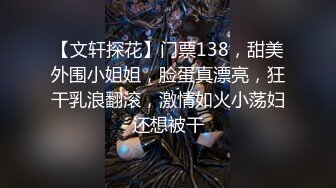 【文轩探花】门票138，甜美外围小姐姐，脸蛋真漂亮，狂干乳浪翻滚，激情如火小荡妇还想被干