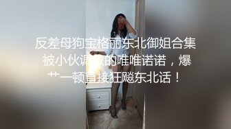 反差母狗宝格丽东北御姐合集 被小伙调教的唯唯诺诺，爆艹一顿直接狂飚东北话！