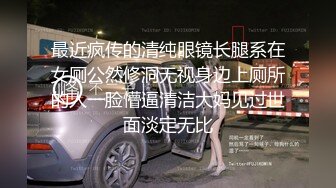 最近疯传的清纯眼镜长腿系在女厕公然修洞无视身边上厕所的人一脸懵逼清洁大妈见过世面淡定无比