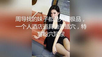 周导找的妹子都是外围极品，一个人酒店道具自慰插穴，特写粉穴尿尿