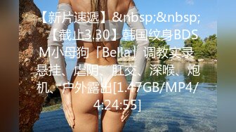 【新片速遞】&nbsp;&nbsp;✨【截止3.30】韩国纹身BDSM小母狗「Bella」调教实录 悬挂、虐阴、肛交、深喉、炮机、户外露出[1.47GB/MP4/4:24:55]