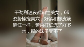 干劲利速夜战知性美女，69姿势揉搓美穴，好紧和橡皮筋箍住一样，骑乘打桩流了好多水，操的妹子受不了