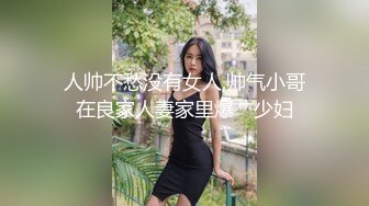 人帅不愁没有女人,帅气小哥在良家人妻家里爆艹少妇