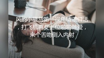 风韵小骚货第一视角精湛口活，打飞机再女上位啪啪做爱，来个舌吻侧入内射