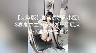 【完整版】真实诱奸同小区18岁高中生,开苞Q弹小屁屁,可爱小雏鸡被操射了