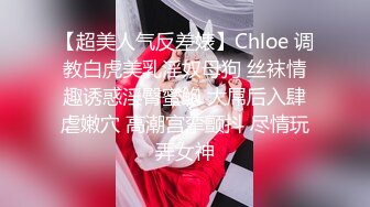 【超美人气反差婊】Chloe 调教白虎美乳淫奴母狗 丝袜情趣诱惑淫臀蜜鲍 大屌后入肆虐嫩穴 高潮宫挛颤抖 尽情玩弄女神