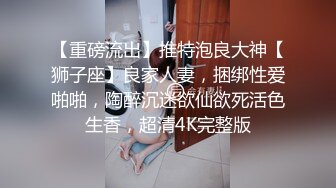 【重磅流出】推特泡良大神【狮子座】良家人妻，捆绑性爱啪啪，陶醉沉迷欲仙欲死活色生香，超清4K完整版