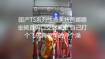 国产TS系列性感美妖芭娜娜坐骑直男口交射嘴里 自己打个飞机再美美的冲个澡