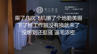 乘了几次飞机撩了个地勤美眉 下了班工作服没有换就来了 没想到还挺骚 逼毛浓密