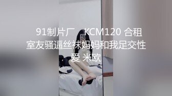 ✿91制片厂✿ KCM120 合租室友骚逼丝袜妈妈和我足交性爱 米欧