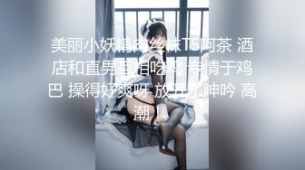 美丽小妖精肉丝袜TS阿茶 酒店和直男互相吃鸡 专情于鸡巴 操得好爽呀 放开了呻吟 高潮！ 