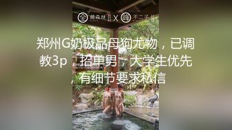 郑州G奶极品母狗尤物，已调教3p，招单男，大学生优先，有细节要求私信