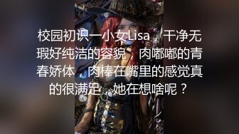 校园初识一小女Lisa，干净无瑕好纯洁的容貌，肉嘟嘟的青春娇体，肉棒在嘴里的感觉真的很满足，她在想啥呢？