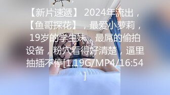 【新片速遞】 2024年流出，【鱼哥探花】，最爱小萝莉，19岁的学生妹，最屌的偷拍设备，粉穴看得好清楚，逼里抽插不停[1.19G/MP4/16:54]