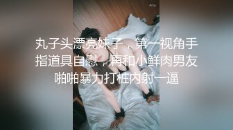 丸子头漂亮妹子，第一视角手指道具自慰，再和小鲜肉男友啪啪暴力打桩内射一逼