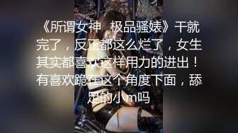 《所谓女神✿极品骚婊》干就完了，反正都这么烂了，女生其实都喜欢这样用力的进出！有喜欢跪在这个角度下面，舔足的小m吗