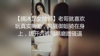 【搞沐足女技师】老哥就喜欢玩真实刺激，风骚御姐骑在身上，拨开内裤用屌磨蹭骚逼