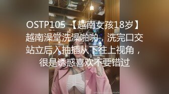 OSTP105 【越南女孩18岁】越南澡堂洗澡啪啪，洗完口交站立后入抽插从下往上视角，很是诱惑喜欢不要错过