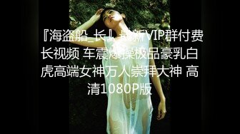 『海盗船_长』最新VIP群付费长视频 车震爆操极品豪乳白虎高端女神万人崇拜大神 高清1080P版