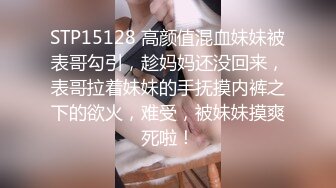 STP15128 高颜值混血妹妹被表哥勾引，趁妈妈还没回来，表哥拉着妹妹的手抚摸内裤之下的欲火，难受，被妹妹摸爽死啦！