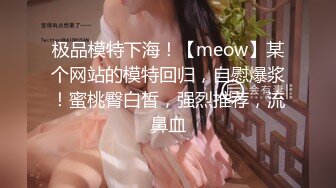 极品模特下海！【meow】某个网站的模特回归，自慰爆浆！蜜桃臀白皙，强烈推荐，流鼻血